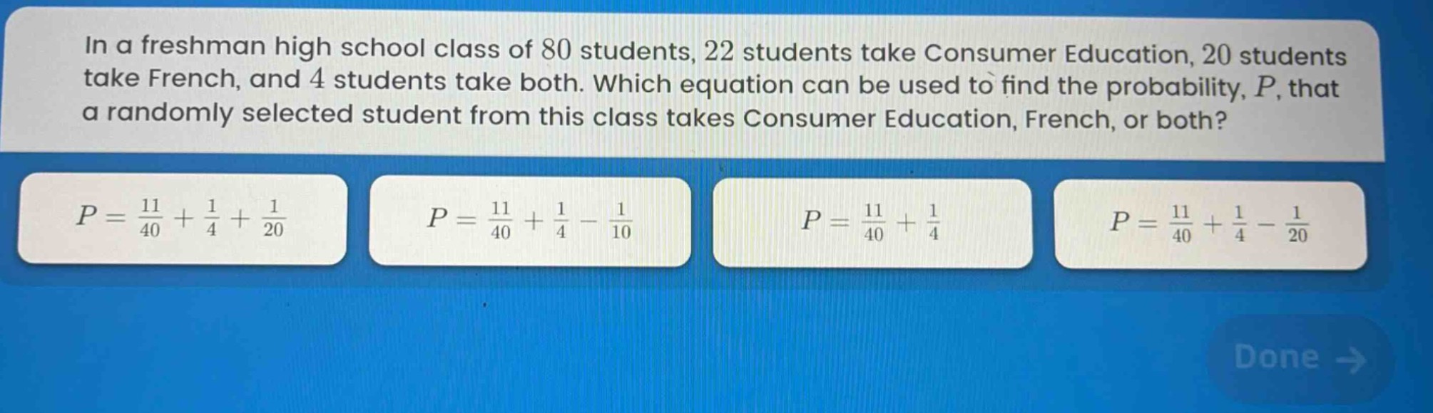in a freshman high school class of 80 students, 22 students take consumer education, 20 students take french, and 4 students take both. which equation can be used to find the probability, p, that a randomly selected student from this class takes consumer education, french, or both?\n$p = \\frac{11}{40}+\\frac{1}{4}+\\frac{1}{20}$\n$p = \\frac{11}{40}+\\frac{1}{4}-\\frac{1}{10}$\n$p = \\frac{11}{40}+\\frac{1}{4}$\n$p = \\frac{11}{40}+\\frac{1}{4}-\\frac{1}{20}$