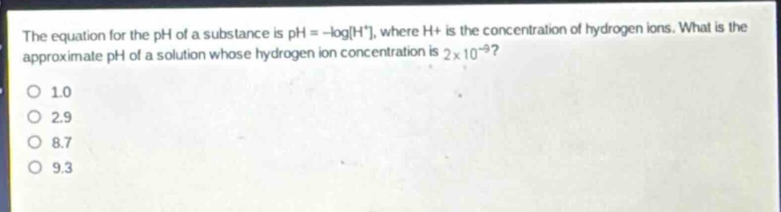 the equation for the ph of a substance is ph = -logh+, where h+ is the concentration of hydrogen ions. what is the approximate ph of a solution whose hydrogen ion concentration is 2 x 10^(-9)?\no 1.0\no 2.9\no 8.7\no 9.3