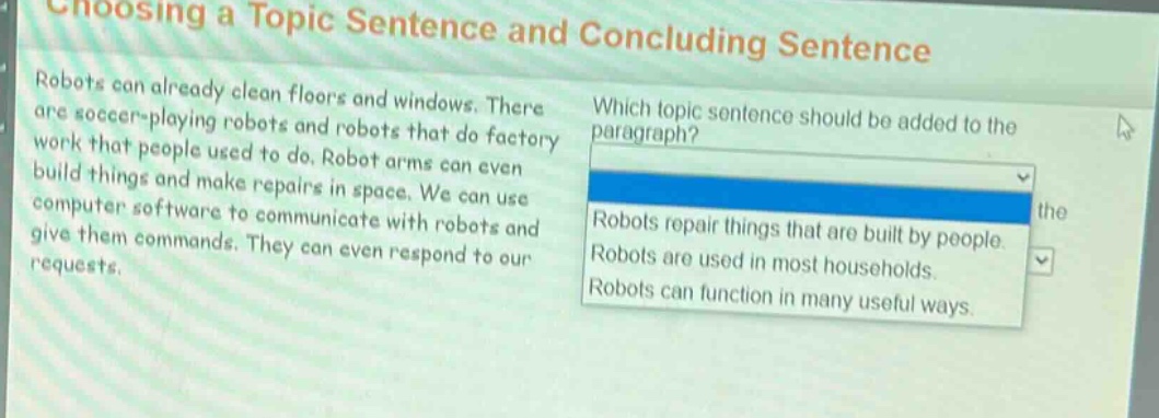choosing a topic sentence and concluding sentence\nrobots can already clean floors and windows. there are soccer - playing robots and robots that do factory work that people used to do. robot arms can even build things and make repairs in space. we can use computer software to communicate with robots and give them commands. they can even respond to our requests.\nwhich topic sentence should be added to the paragraph?\nrobots repair things that are built by people.\nrobots are used in most households.\nrobots can function in many useful ways.