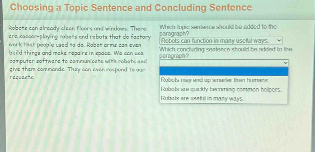 choosing a topic sentence and concluding sentence\nrobots can already clean floors and windows. there are soccer - playing robots and robots that do factory work that people used to do. robot arms can even build things and make repairs in space. we can use computer software to communicate with robots and give them commands. they can even respond to our requests.\nwhich topic sentence should be added to the paragraph?\nrobots can function in many useful ways.\nwhich concluding sentence should be added to the paragraph?\nrobots may end up smarter than humans.\nrobots are quickly becoming common helpers.\nrobots are useful in many ways.
