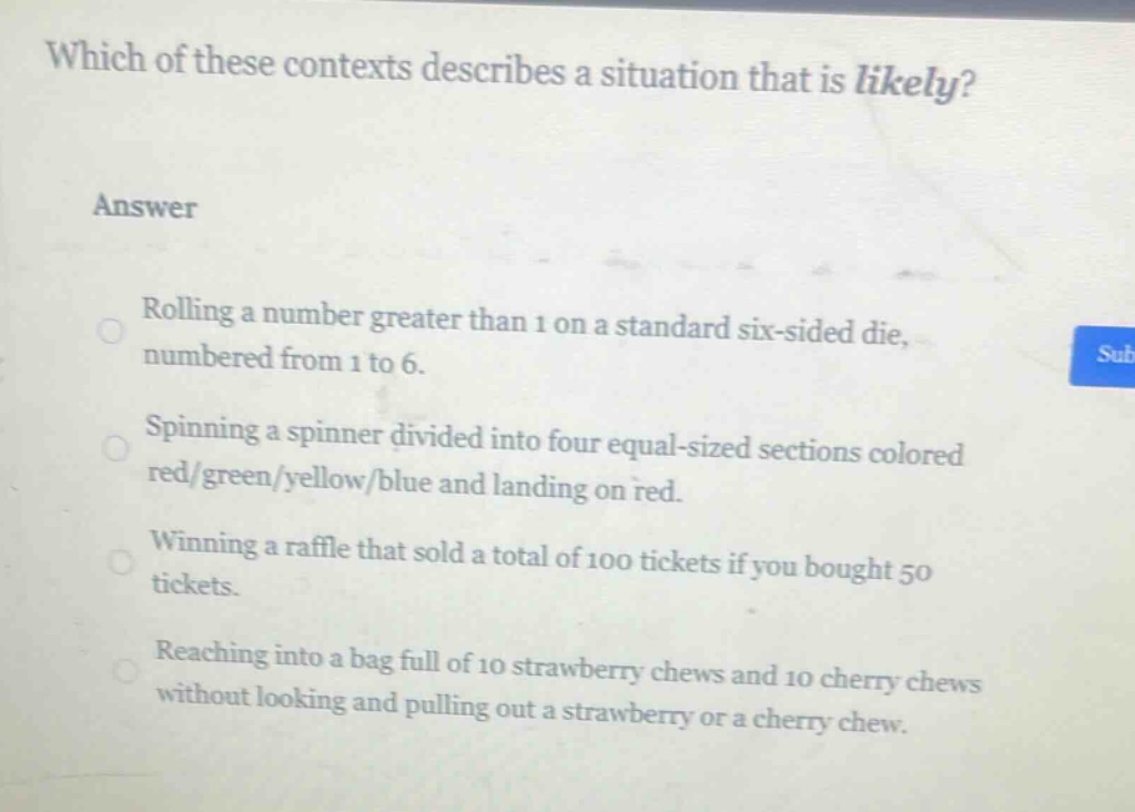 which of these contexts describes a situation that is likely?\nanswer\nrolling a number greater than 1 on a standard six - sided die, numbered from 1 to 6.\nspinning a spinner divided into four equal - sized sections colored red/green/yellow/blue and landing on red.\nwinning a raffle that sold a total of 100 tickets if you bought 50 tickets.\nreaching into a bag full of 10 strawberry chews and 10 cherry chews without looking and pulling out a strawberry or a cherry chew.