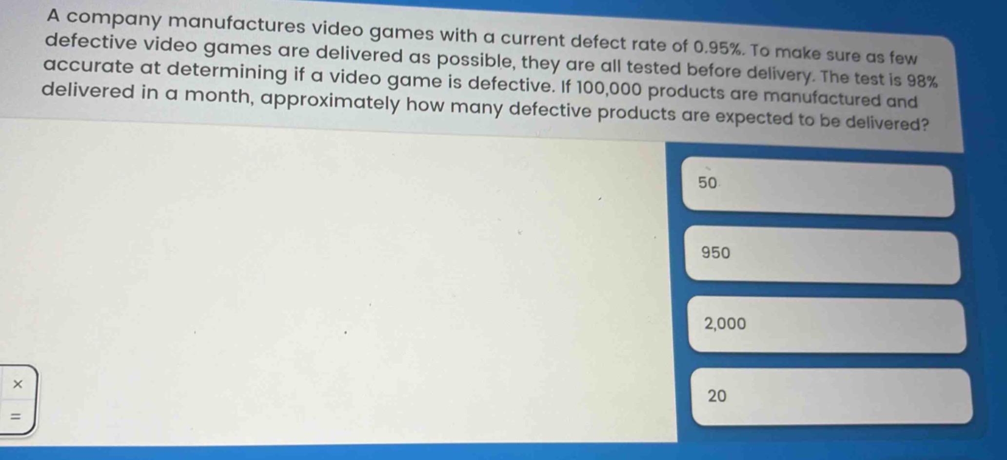a company manufactures video games with a current defect rate of 0.95%. to make sure as few defective video games are delivered as possible, they are all tested before delivery. the test is 98% accurate at determining if a video game is defective. if 100,000 products are manufactured and delivered in a month, approximately how many defective products are expected to be delivered? 50 950 2,000 20