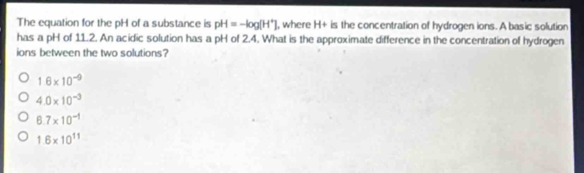 the equation for the ph of a substance is ph = -logh⁺, where h⁺ is the concentration of hydrogen ions. a basic solution has a ph of 11.2. an acidic solution has a ph of 2.4. what is the approximate difference in the concentration of hydrogen ions between the two solutions?\no 1.6×10⁻⁹\no 4.0×10⁻³\no 6.7×10⁻¹\no 1.6×10¹¹
