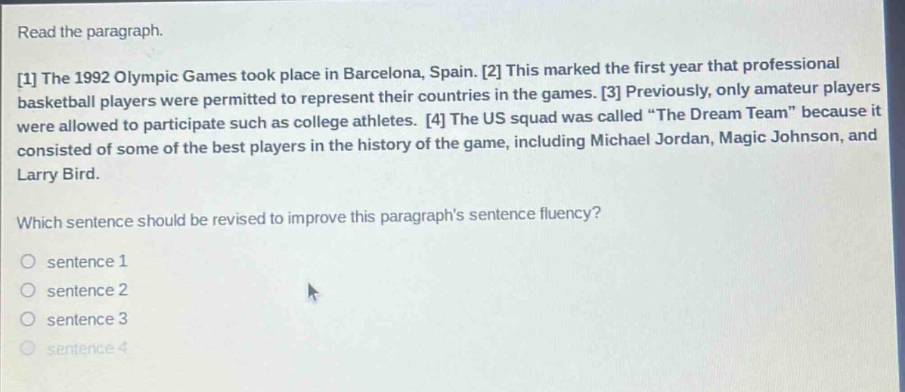 read the paragraph.\n1 the 1992 olympic games took place in barcelona, spain. 2 this marked the first year that professional basketball players were permitted to represent their countries in the games. 3 previously, only amateur players were allowed to participate such as college athletes. 4 the us squad was called “the dream team” because it consisted of some of the best players in the history of the game, including michael jordan, magic johnson, and larry bird.\nwhich sentence should be revised to improve this paragraphs sentence fluency?\n○ sentence 1\n○ sentence 2\n○ sentence 3\n○ sentence 4
