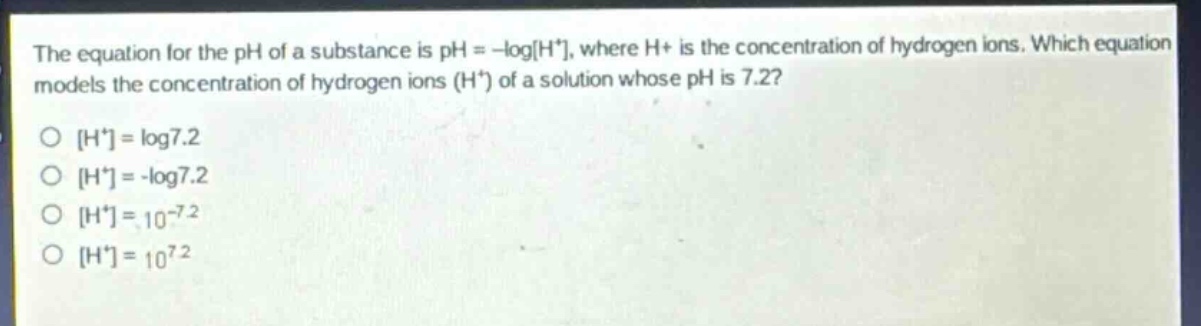 the equation for the ph of a substance is ph = -logh⁺, where h⁺ is the concentration of hydrogen ions. which equation models the concentration of hydrogen ions (h⁺) of a solution whose ph is 7.2?\nh⁺ = log7.2\nh⁺ = -log7.2\nh⁺ = 10⁻⁷.²\nh⁺ = 10⁷.²
