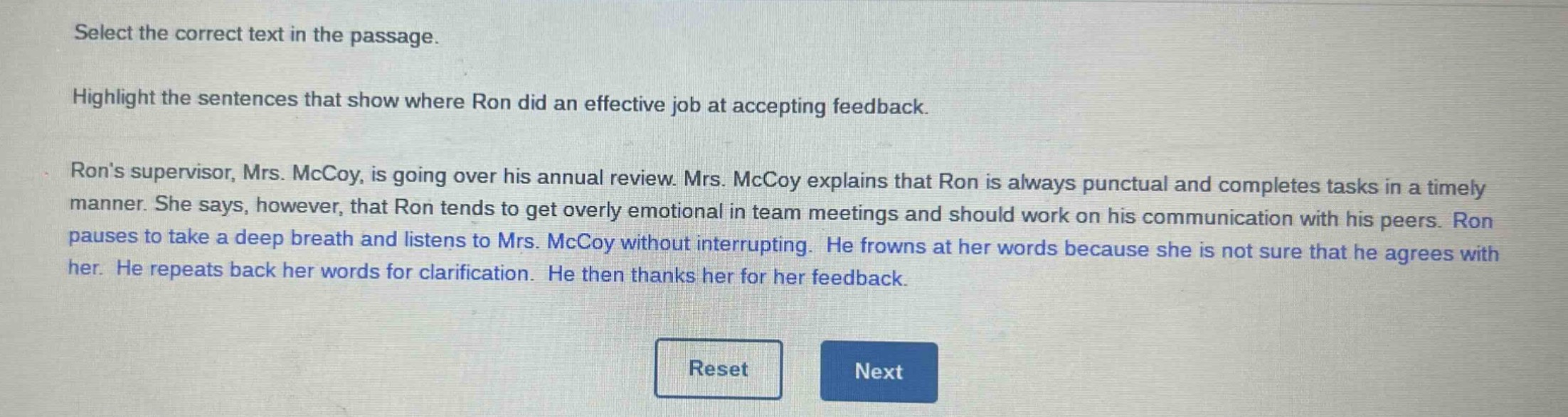 select the correct text in the passage. highlight the sentences that show where ron did an effective job at accepting feedback. rons supervisor, mrs. mccoy, is going over his annual review. mrs. mccoy explains that ron is always punctual and completes tasks in a timely manner. she says, however, that ron tends to get overly emotional in team meetings and should work on his communication with his peers. ron pauses to take a deep breath and listens to mrs. mccoy without interrupting. he frowns at her words because she is not sure that he agrees with her. he repeats back her words for clarification. he then thanks her for her feedback.