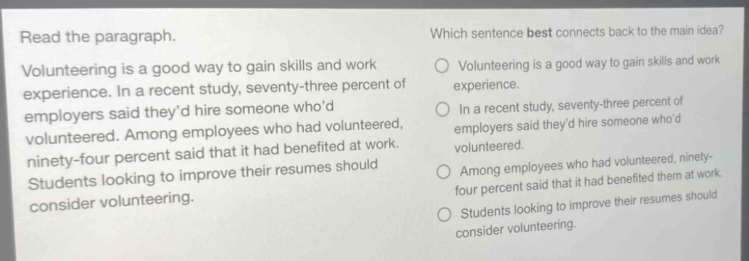 read the paragraph. volunteering is a good way to gain skills and work experience. in a recent study, seventy - three percent of employers said they’d hire someone who’d volunteered. among employees who had volunteered, ninety - four percent said that it had benefited at work. students looking to improve their resumes should consider volunteering. which sentence best connects back to the main idea? volunteering is a good way to gain skills and work experience. in a recent study, seventy - three percent of employers said they’d hire someone who’d volunteered. among employees who had volunteered, ninety - four percent said that it had benefited them at work. students looking to improve their resumes should consider volunteering.
