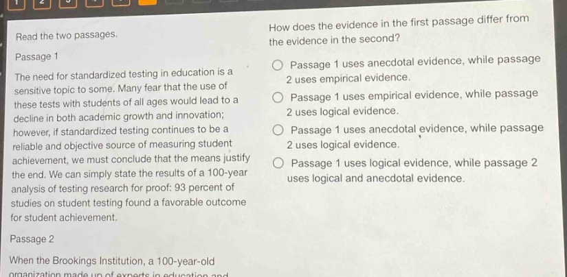 read the two passages.\npassage 1\nthe need for standardized testing in education is a sensitive topic to some. many fear that the use of these tests with students of all ages would lead to a decline in both academic growth and innovation; however, if standardized testing continues to be a reliable and objective source of measuring student achievement, we must conclude that the means justify the end. we can simply state the results of a 100 - year analysis of testing research for proof: 93 percent of studies on student testing found a favorable outcome for student achievement.\npassage 2\nwhen the brookings institution, a 100 - year - old organization made up of experts in education and\nhow does the evidence in the first passage differ from the evidence in the second?\npassage 1 uses anecdotal evidence, while passage 2 uses empirical evidence.\npassage 1 uses empirical evidence, while passage 2 uses logical evidence.\npassage 1 uses anecdotal evidence, while passage 2 uses logical evidence.\npassage 1 uses logical evidence, while passage 2 uses logical and anecdotal evidence.