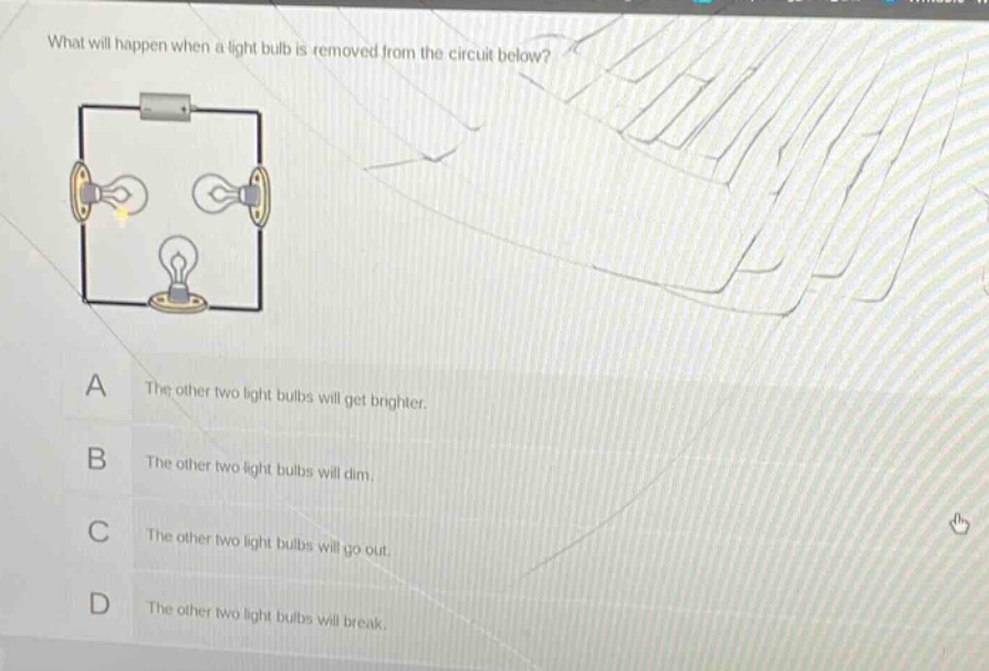 what will happen when a light bulb is removed from the circuit below?\na the other two light bulbs will get brighter.\nb the other two light bulbs will dim.\nc the other two light bulbs will go out.\nd the other two light bulbs will break.