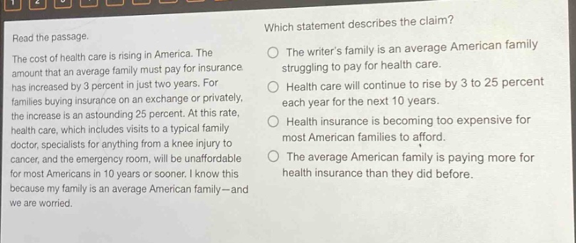 read the passage.\nthe cost of health care is rising in america. the amount that an average family must pay for insurance has increased by 3 percent in just two years. for families buying insurance on an exchange or privately, the increase is an astounding 25 percent. at this rate, health care, which includes visits to a typical family doctor, specialists for anything from a knee injury to cancer, and the emergency room, will be unaffordable for most americans in 10 years or sooner. i know this because my family is an average american family - and we are worried.\nwhich statement describes the claim?\nthe writers family is an average american family struggling to pay for health care.\nhealth care will continue to rise by 3 to 25 percent each year for the next 10 years.\nhealth insurance is becoming too expensive for most american families to afford.\nthe average american family is paying more for health insurance than they did before.