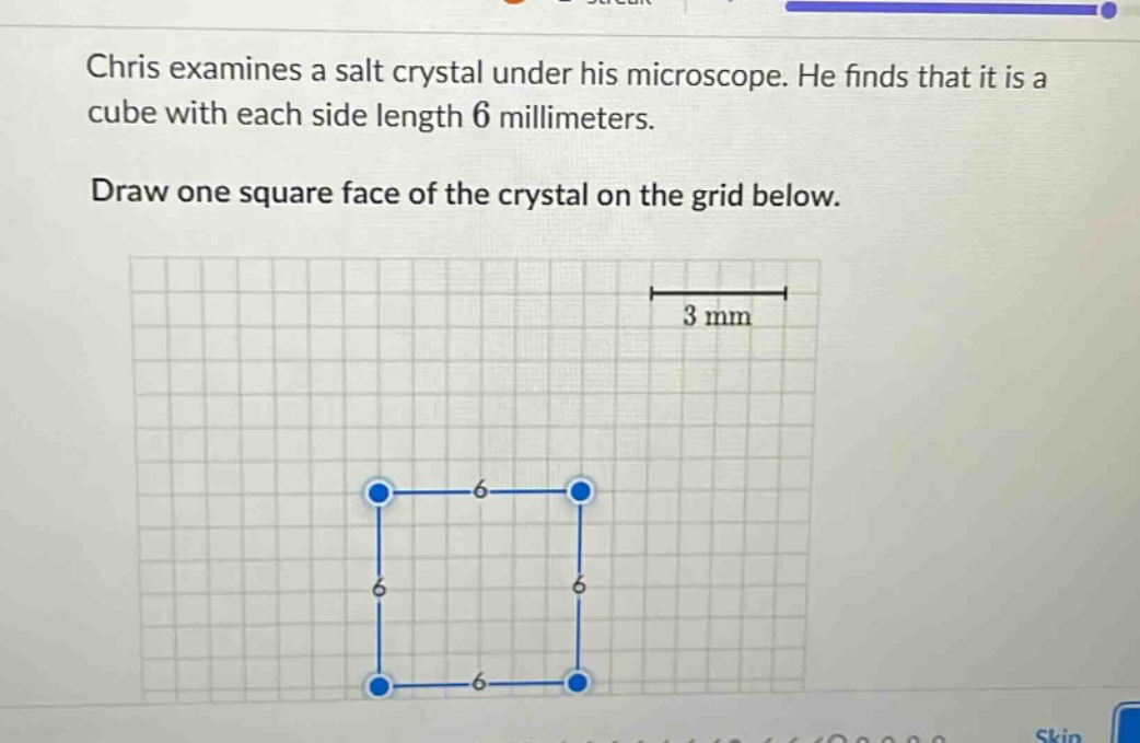 chris examines a salt crystal under his microscope. he finds that it is a cube with each side length 6 millimeters. draw one square face of the crystal on the grid below.