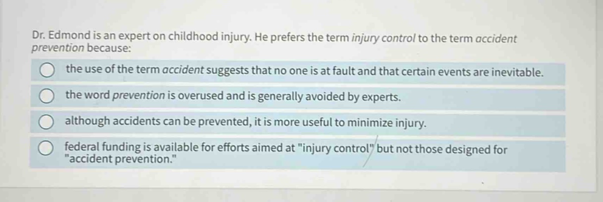 dr. edmond is an expert on childhood injury. he prefers the term injury control to the term accident prevention because: the use of the term accident suggests that no one is at fault and that certain events are inevitable. the word prevention is overused and is generally avoided by experts. although accidents can be prevented, it is more useful to minimize injury. federal funding is available for efforts aimed at \injury control\ but not those designed for \accident prevention.\