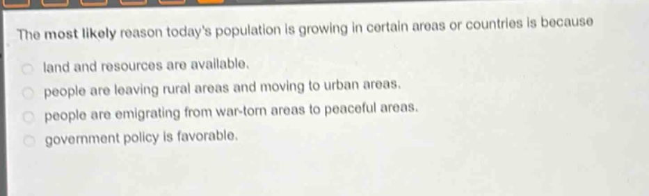 the most likely reason todays population is growing in certain areas or countries is because\nland and resources are available.\npeople are leaving rural areas and moving to urban areas.\npeople are emigrating from war - torn areas to peaceful areas.\ngovernment policy is favorable.