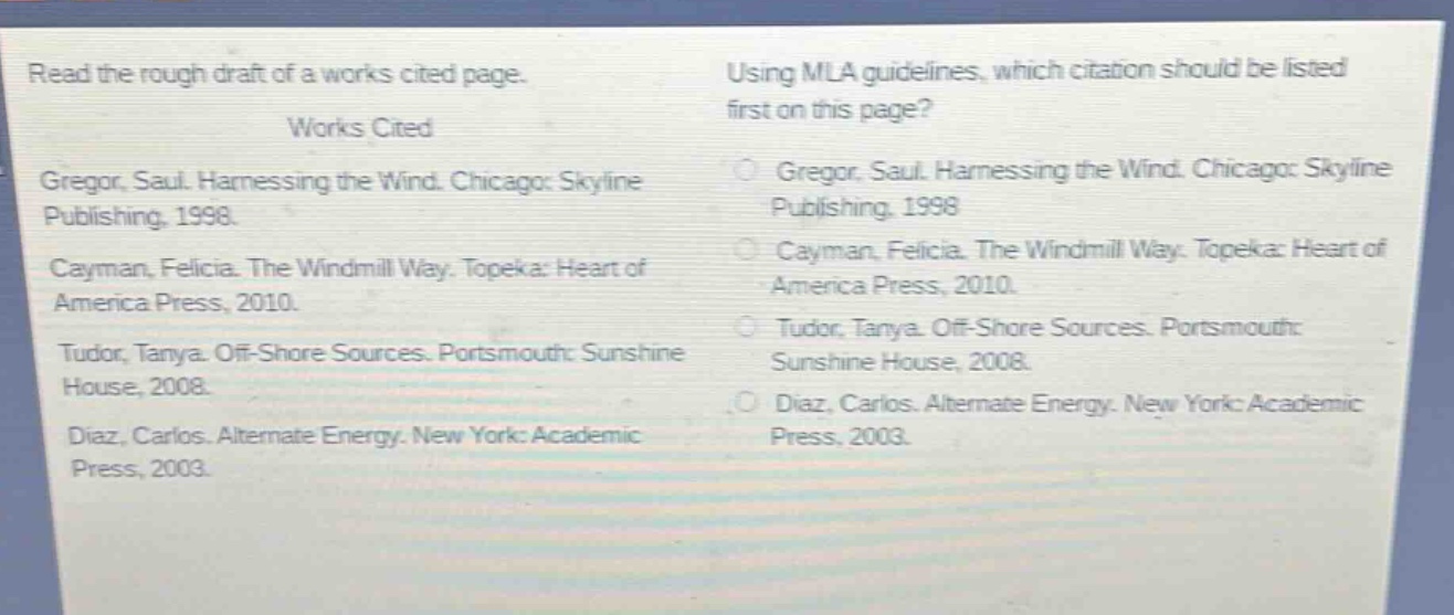 read the rough draft of a works cited page.\nworks cited\ngregor, saul. harnessing the wind. chicago: skyline publishing, 1998.\ncayman, felicia. the windmill way. topeka: heart of america press, 2010.\ntudor, tanya. off - shore sources. portsmouth: sunshine house, 2008.\ndiaz, carlos. alternate energy. new york: academic press, 2003.\nusing mla guidelines, which citation should be listed first on this page?\ngregor, saul. harnessing the wind. chicago: skyline publishing, 1998.\ncayman, felicia. the windmill way. topeka: heart of america press, 2010.\ntudor, tanya. off - shore sources. portsmouth: sunshine house, 2008.\ndiaz, carlos. alternate energy. new york: academic press, 2003.