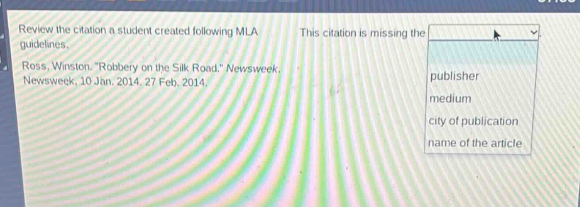 review the citation a student created following mla guidelines. ross, winston. \robbery on the silk road.\ newsweek, newsweek, 10 jan. 2014. 27 feb. 2014. this citation is missing the publisher medium city of publication name of the article