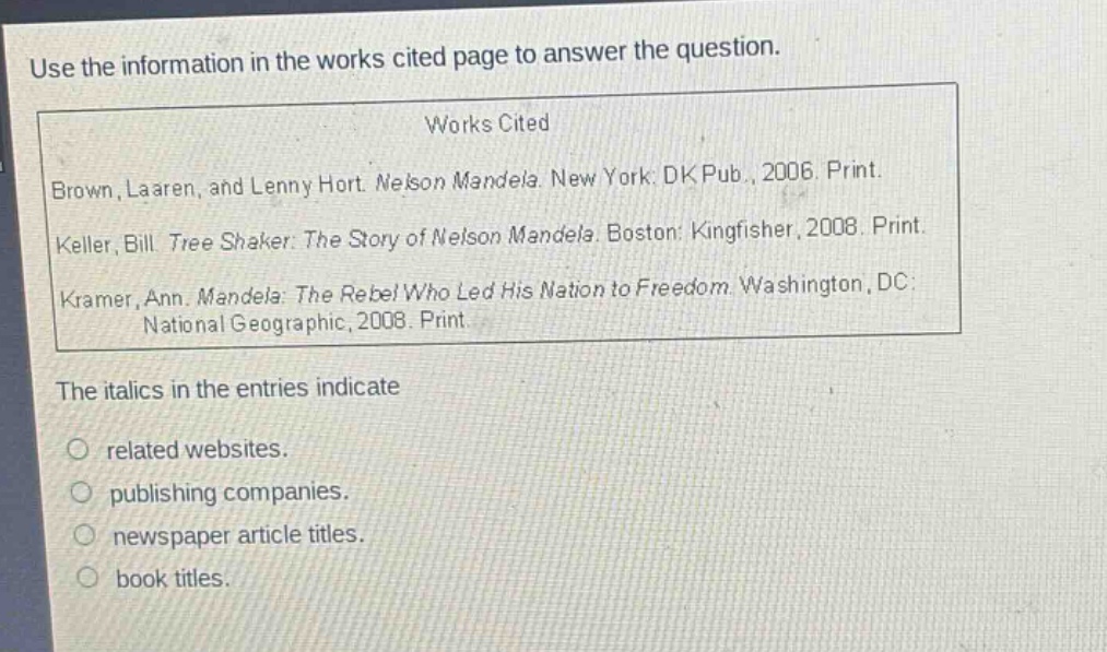 use the information in the works cited page to answer the question.\nworks cited\nbrown, laaren, and lenny hort. nelson mandela. new york: dk pub., 2006. print.\nkeller, bill. tree shaker: the story of nelson mandela. boston: kingfisher, 2008. print.\nkramer, ann. mandela: the rebel who led his nation to freedom. washington, dc: national geographic, 2008. print.\nthe italics in the entries indicate\nrelated websites.\npublishing companies.\nnewspaper article titles.\nbook titles.