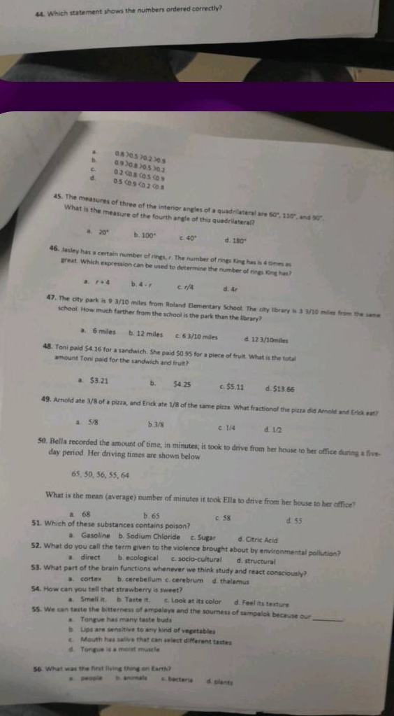 44. which statement shows the numbers ordered correctly?\n45. the measures of three of the interior angles of a quadrilateral are 80°, 110°, and 90°. what is the measure of the fourth angle of this quadrilateral?\n46. jasley has a certain number of rings, r. the number of rings king has is 4 times as great. which expression can be used to determine the number of rings king has?\n47. the city park is 9 3/10 miles from roland elementary school. the city library is 3 3/10 miles from the same school. how much farther from the school is the park than the library?\n48. toni paid $4.16 for a sandwich. she paid $0.95 for a piece of fruit. what is the total amount toni paid for the sandwich and fruit?\n49. arnold ate 3/8 of a pizza, and erick ate 1/8 of the same pizza. what fractional part of the pizza did arnold and erick eat?\n50. bella recorded the amount of time, in minutes, it took to drive from her house to her office during a five - day period. her driving times are shown below: 65, 50, 56, 55, 64. what is the mean (average) number of minutes it took ella to drive from her house to her office?\n51. which of these substances contains poison?\n52. what do you call the term given to the violence brought about by environmental pollution?\n53. what part of the brain functions whenever we think and react consciously?\n54. how can you tell that a strawberry is sweet?\n55. we can taste the bitterness of ampalaya and the sourness of sampalok because our _\n56. what was the first living thing on earth?