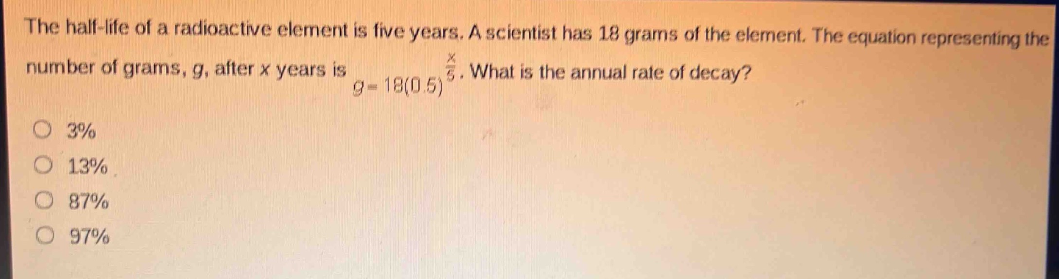 the half - life of a radioactive element is five years. a scientist has 18 grams of the element. the equation representing the number of grams, g, after x years is $g = 18(0.5)^{\frac{x}{5}}$. what is the annual rate of decay?\n3%\n13%\n87%\n97%