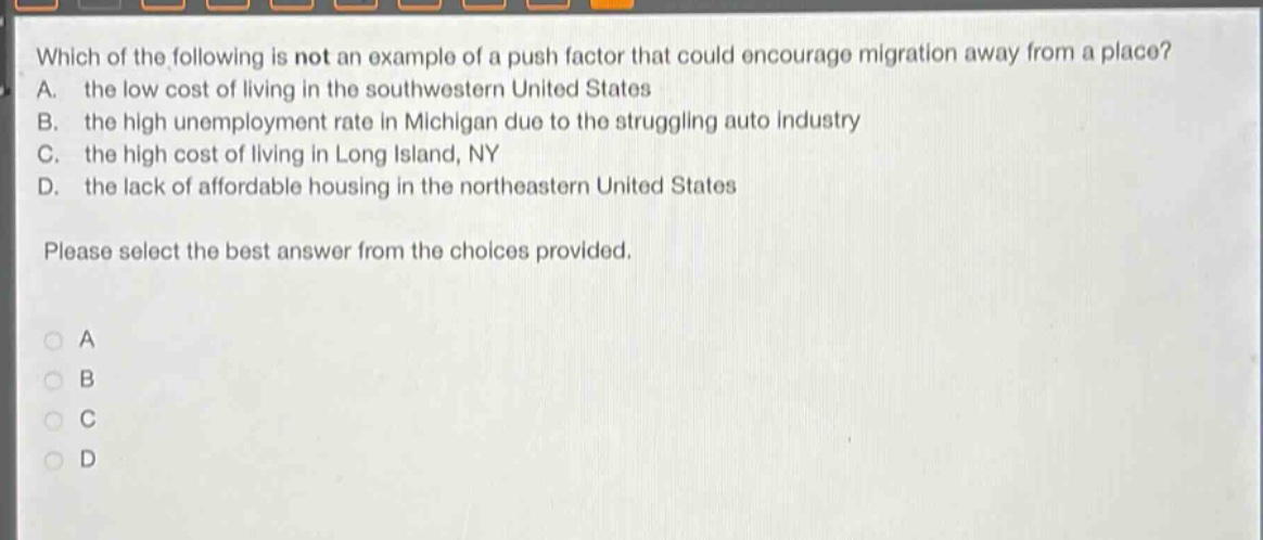 which of the following is not an example of a push factor that could encourage migration away from a place? a. the low cost of living in the southwestern united states b. the high unemployment rate in michigan due to the struggling auto industry c. the high cost of living in long island, ny d. the lack of affordable housing in the northeastern united states please select the best answer from the choices provided.