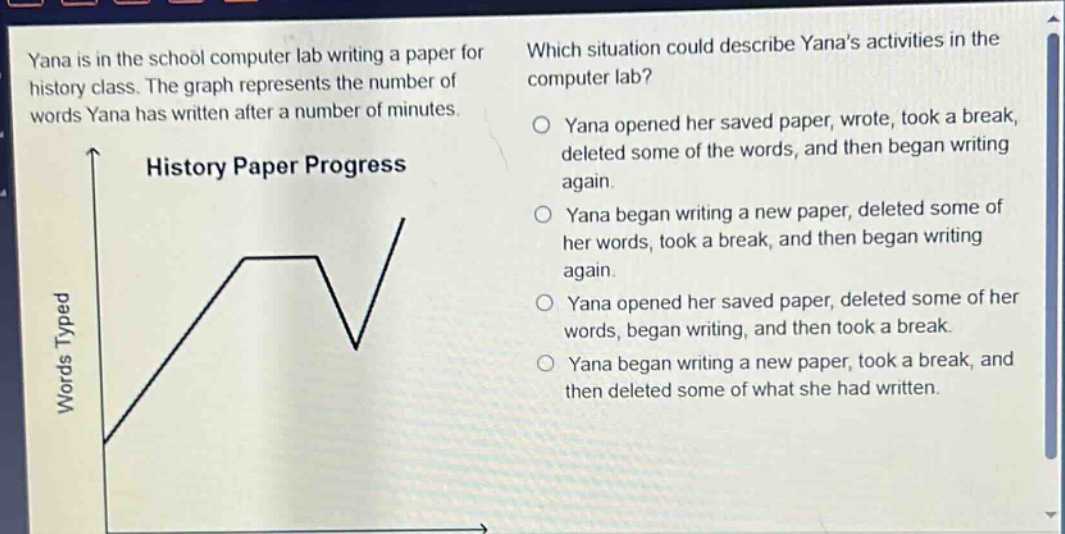 yana is in the school computer lab writing a paper for history class. the graph represents the number of words yana has written after a number of minutes. history paper progress words typed which situation could describe yanas activities in the computer lab? yana opened her saved paper, wrote, took a break, deleted some of the words, and then began writing again. yana began writing a new paper, deleted some of her words, took a break, and then began writing again. yana opened her saved paper, deleted some of her words, began writing, and then took a break. yana began writing a new paper, took a break, and then deleted some of what she had written.
