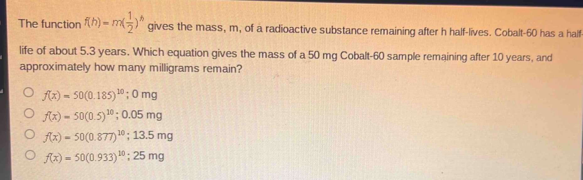 the function $f(h)=m(\\frac{1}{2})^h$ gives the mass, m, of a radioactive substance remaining after h half - lives. cobalt - 60 has a half - life of about 5.3 years. which equation gives the mass of a 50 mg cobalt - 60 sample remaining after 10 years, and approximately how many milligrams remain?\n$\\bigcirc f(x)=50(0.185)^{10};0$ mg\n$\\bigcirc f(x)=50(0.5)^{10};0.05$ mg\n$\\bigcirc f(x)=50(0.877)^{10};13.5$ mg\n$\\bigcirc f(x)=50(0.933)^{10};25$ mg