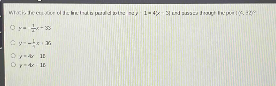 what is the equation of the line that is parallel to the line y - 1 = 4(x + 3) and passes through the point (4, 32)?\no y = -\\frac{1}{4}x + 33\no y = -\\frac{1}{4}x + 36\no y = 4x - 16\no y = 4x + 16
