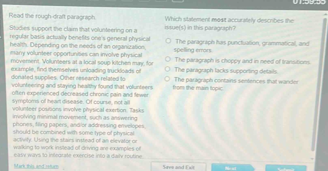 read the rough - draft paragraph. studies support the claim that volunteering on a regular basis actually benefits one’s general physical health. depending on the needs of an organization, many volunteer opportunities can involve physical movement. volunteers at a local soup kitchen may, for example, find themselves unloading truckloads of donated supplies. other research related to volunteering and staying healthy found that volunteers often experienced decreased chronic pain and fewer symptoms of heart disease. of course, not all volunteer positions involve physical exertion. tasks involving minimal movement, such as answering phones, filing papers, and/or addressing envelopes, should be combined with some type of physical activity. using the stairs instead of an elevator or walking to work instead of driving are examples of easy ways to integrate exercise into a daily routine. which statement most accurately describes the issue(s) in this paragraph? the paragraph has punctuation, grammatical, and spelling errors. the paragraph is choppy and in need of transitions. the paragraph lacks supporting details. the paragraph contains sentences that wander from the main topic.