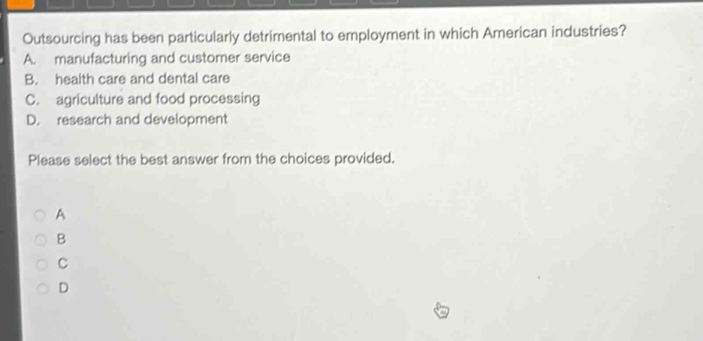 outsourcing has been particularly detrimental to employment in which american industries? a. manufacturing and customer service b. health care and dental care c. agriculture and food processing d. research and development please select the best answer from the choices provided.