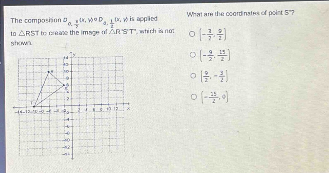 the composition $d_{0,\frac{3}{2}}(x,y)circ d_{0,\frac{1}{2}}(x,y)$ is applied to $\triangle rst$ to create the image of $\triangle rst$, which is not shown. what are the coordinates of point $s$? $\\left(-\\frac{3}{2},\\frac{9}{2}\\right)$ $\\left(-\\frac{9}{2},\\frac{15}{2}\\right)$ $\\left(\\frac{9}{2},-\\frac{3}{2}\\right)$ $\\left(-\\frac{15}{2},0\\right)$