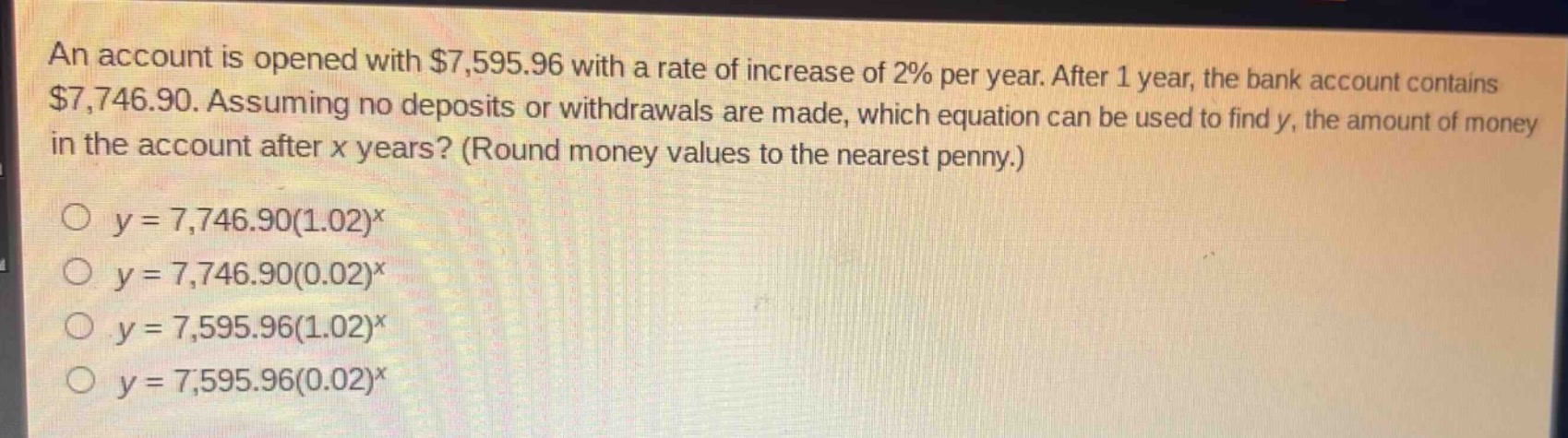 an account is opened with $7,595.96 with a rate of increase of 2% per year. after 1 year, the bank account contains $7,746.90. assuming no deposits or withdrawals are made, which equation can be used to find y, the amount of money in the account after x years? (round money values to the nearest penny.)\n\n$y = 7,746.90(1.02)^x$\n$y = 7,746.90(0.02)^x$\n$y = 7,595.96(1.02)^x$\n$y = 7,595.96(0.02)^x$