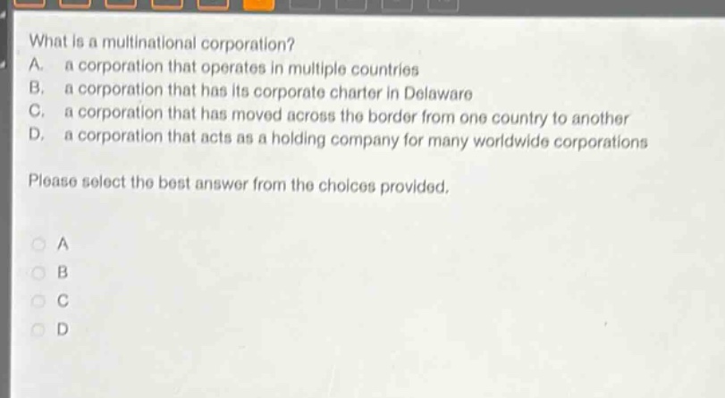 what is a multinational corporation?\na. a corporation that operates in multiple countries\nb. a corporation that has its corporate charter in delaware\nc. a corporation that has moved across the border from one country to another\nd. a corporation that acts as a holding company for many worldwide corporations\nplease select the best answer from the choices provided.