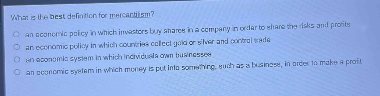 what is the best definition for mercantilism?\no an economic policy in which investors buy shares in a company in order to share the risks and profits\no an economic policy in which countries collect gold or silver and control trade\no an economic system in which individuals own businesses\no an economic system in which money is put into something, such as a business, in order to make a profit