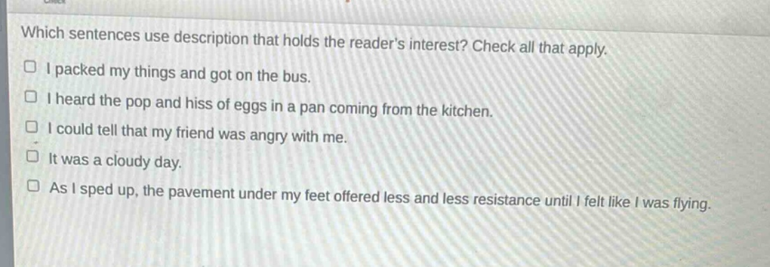 which sentences use description that holds the readers interest? check all that apply.\n□ i packed my things and got on the bus.\n□ i heard the pop and hiss of eggs in a pan coming from the kitchen.\n□ i could tell that my friend was angry with me.\n□ it was a cloudy day.\n□ as i sped up, the pavement under my feet offered less and less resistance until i felt like i was flying.