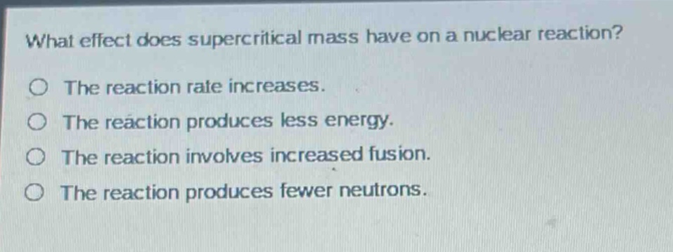 what effect does supercritical mass have on a nuclear reaction?\nthe reaction rate increases.\nthe reaction produces less energy.\nthe reaction involves increased fusion.\nthe reaction produces fewer neutrons.