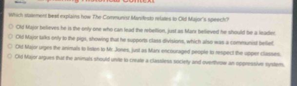 which statement best explains how the communist manifesto relates to old majors speech?\nold major believes he is the only one who can lead the rebellion, just as marx believed he should be a leader.\nold major talks only to the pigs, showing that he supports class divisions, which also was a communist belief.\nold major argues that the animals should respect mr. jones, just as marx encouraged people to respect the upper classes.\nold major argues that the animals should unite to create a class - less society and overthrow an oppressive system.