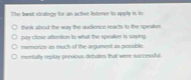 the best strategy for an active listener to apply is to\no think about the way the audience reacts to the speaker.\no pay close attention to what the speaker is saying.\no memorize as much of the argument as possible.\no mentally replay previous debates that were successful.
