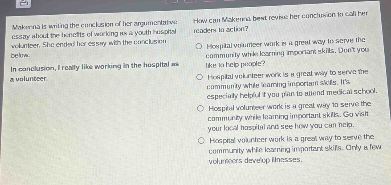 makenna is writing the conclusion of her argumentative essay about the benefits of working as a youth hospital volunteer. she ended her essay with the conclusion below.\nin conclusion, i really like working in the hospital as a volunteer.\nhow can makenna best revise her conclusion to call her readers to action?\nhospital volunteer work is a great way to serve the community while learning important skills. dont you like to help people?\nhospital volunteer work is a great way to serve the community while learning important skills. its especially helpful if you plan to attend medical school.\nhospital volunteer work is a great way to serve the community while learning important skills. go visit your local hospital and see how you can help.\nhospital volunteer work is a great way to serve the community while learning important skills. only a few volunteers develop illnesses.
