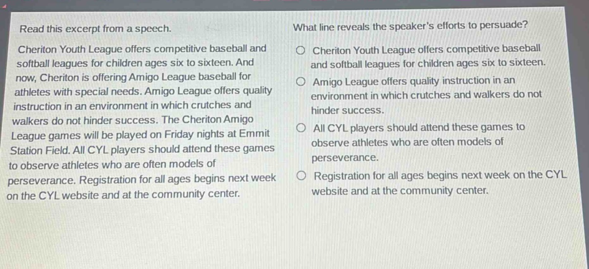 read this excerpt from a speech. cheriton youth league offers competitive baseball and softball leagues for children ages six to sixteen. and now, cheriton is offering amigo league baseball for athletes with special needs. amigo league offers quality instruction in an environment in which crutches and walkers do not hinder success. the cheriton amigo league games will be played on friday nights at emmit station field. all cyl players should attend these games to observe athletes who are often models of perseverance. registration for all ages begins next week on the cyl website and at the community center. what line reveals the speakers efforts to persuade? cheriton youth league offers competitive baseball and softball leagues for children ages six to sixteen. amigo league offers quality instruction in an environment in which crutches and walkers do not hinder success. all cyl players should attend these games to observe athletes who are often models of perseverance. registration for all ages begins next week on the cyl website and at the community center.