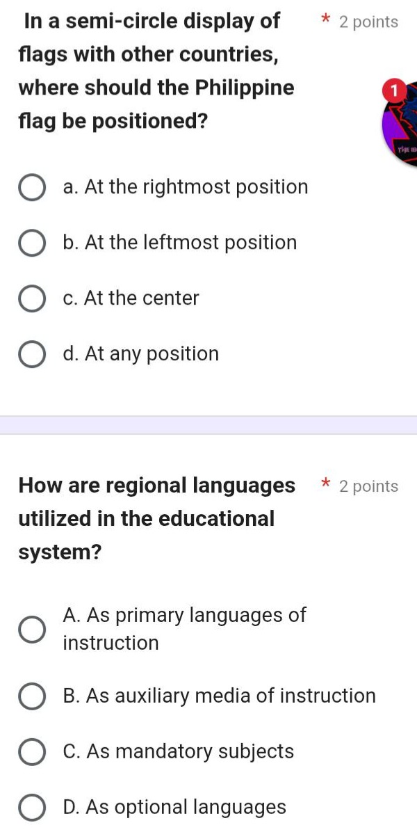 in a semi - circle display of flags with other countries, where should the philippine flag be positioned?\n* 2 points\na. at the rightmost position\nb. at the leftmost position\nc. at the center\nd. at any position\n\nhow are regional languages utilized in the educational system?\n* 2 points\na. as primary languages of instruction\nb. as auxiliary media of instruction\nc. as mandatory subjects\nd. as optional languages