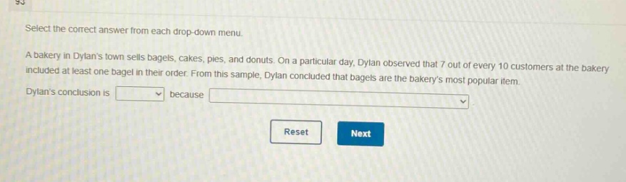 select the correct answer from each drop - down menu. a bakery in dylans town sells bagels, cakes, pies, and donuts. on a particular day, dylan observed that 7 out of every 10 customers at the bakery included at least one bagel in their order. from this sample, dylan concluded that bagels are the bakerys most popular item. dylans conclusion is because