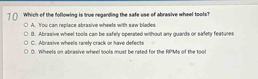 10 which of the following is true regarding the safe use of abrasive wheel tools?\no a. you can replace abrasive wheels with saw blades\no b. abrasive wheel tools can be safely operated without any guards or safety features\no c. abrasive wheels rarely crack or have defects\no d. wheels on abrasive wheel tools must be rated for the rpms of the tool