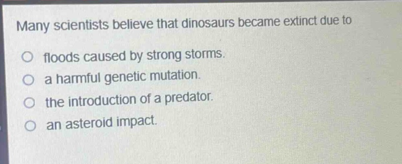 many scientists believe that dinosaurs became extinct due to\n○ floods caused by strong storms.\n○ a harmful genetic mutation.\n○ the introduction of a predator.\n○ an asteroid impact.