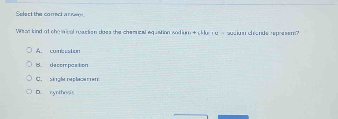 select the correct answer.\nwhat kind of chemical reaction does the chemical equation sodium + chlorine → sodium chloride represent?\na. combustion\nb. decomposition\nc. single replacement\nd. synthesis