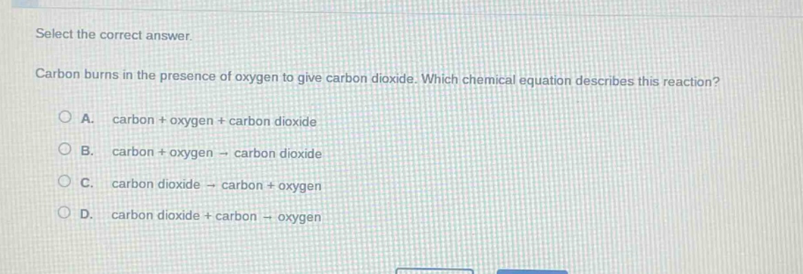select the correct answer. carbon burns in the presence of oxygen to give carbon dioxide. which chemical equation describes this reaction? a. carbon + oxygen + carbon dioxide b. carbon + oxygen → carbon dioxide c. carbon dioxide → carbon + oxygen d. carbon dioxide + carbon → oxygen
