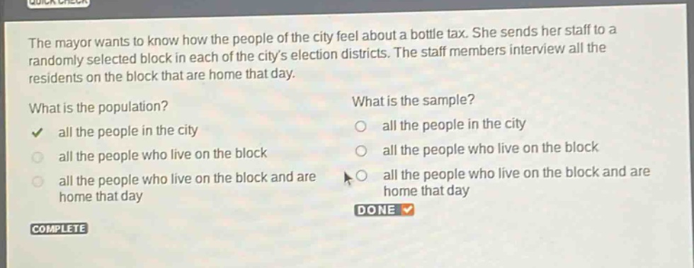 the mayor wants to know how the people of the city feel about a bottle tax. she sends her staff to a randomly selected block in each of the citys election districts. the staff members interview all the residents on the block that are home that day. what is the population? all the people in the city all the people who live on the block all the people who live on the block and are home that day what is the sample? all the people in the city all the people who live on the block all the people who live on the block and are home that day