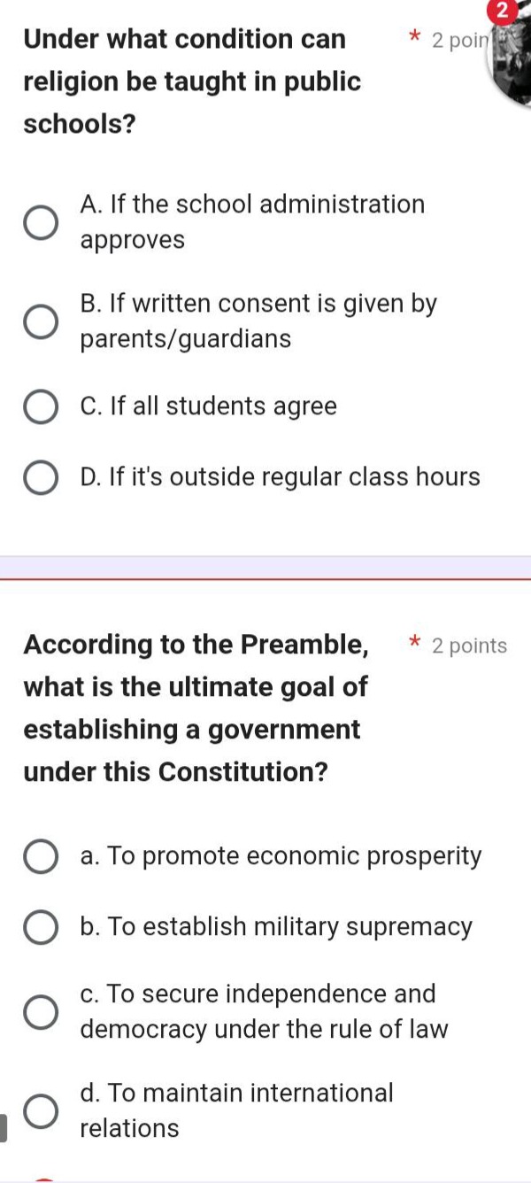 under what condition can religion be taught in public schools?\na. if the school administration approves\nb. if written consent is given by parents/guardians\nc. if all students agree\nd. if its outside regular class hours\n\naccording to the preamble, what is the ultimate goal of establishing a government under this constitution?\n a. to promote economic prosperity\n b. to establish military supremacy\n c. to secure independence and democracy under the rule of law\n d. to maintain international relations