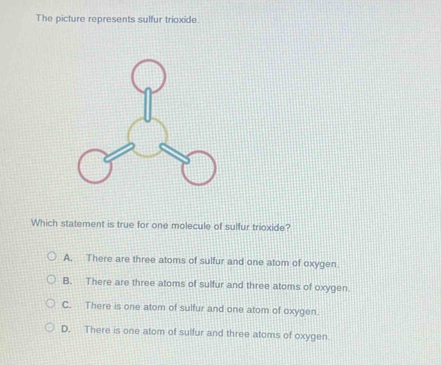 the picture represents sulfur trioxide.\nwhich statement is true for one molecule of sulfur trioxide?\na. there are three atoms of sulfur and one atom of oxygen.\nb. there are three atoms of sulfur and three atoms of oxygen.\nc. there is one atom of sulfur and one atom of oxygen.\nd. there is one atom of sulfur and three atoms of oxygen.