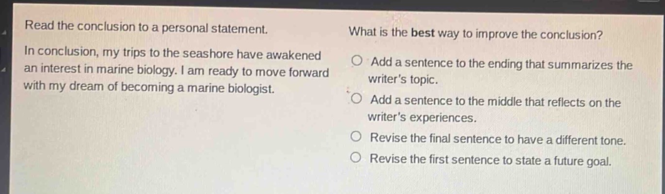 read the conclusion to a personal statement. in conclusion, my trips to the seashore have awakened an interest in marine biology. i am ready to move forward with my dream of becoming a marine biologist. what is the best way to improve the conclusion? add a sentence to the ending that summarizes the writers topic. add a sentence to the middle that reflects on the writers experiences. revise the final sentence to have a different tone. revise the first sentence to state a future goal.