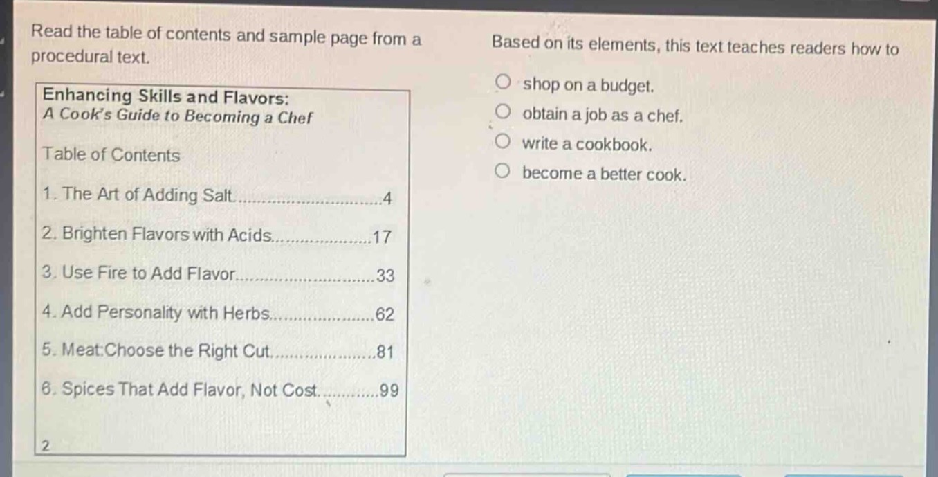 read the table of contents and sample page from a procedural text. based on its elements, this text teaches readers how to shop on a budget. obtain a job as a chef. write a cookbook. become a better cook. enhancing skills and flavors: a cooks guide to becoming a chef table of contents 1. the art of adding salt......4 2. brighten flavors with acids......17 3. use fire to add flavor......33 4. add personality with herbs......62 5. meat: choose the right cut......81 6. spices that add flavor, not cost......99