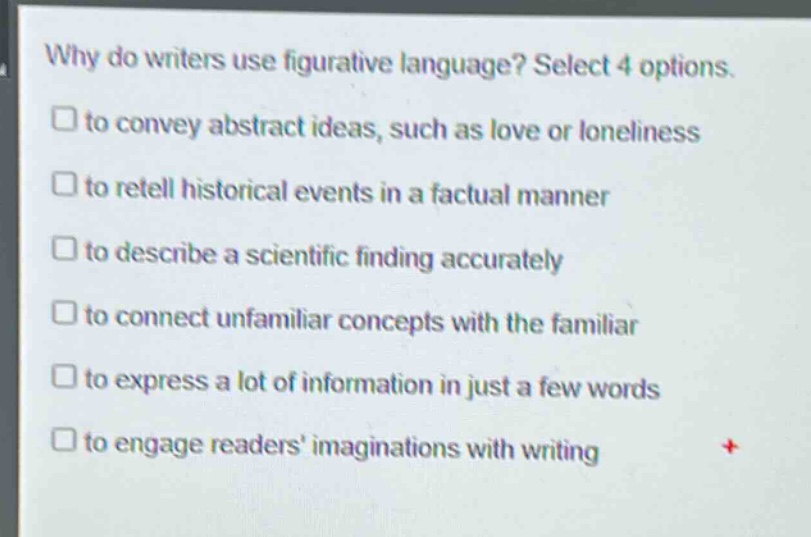 why do writers use figurative language? select 4 options. to convey abstract ideas, such as love or loneliness to retell historical events in a factual manner to describe a scientific finding accurately to connect unfamiliar concepts with the familiar to express a lot of information in just a few words to engage readers’ imaginations with writing
